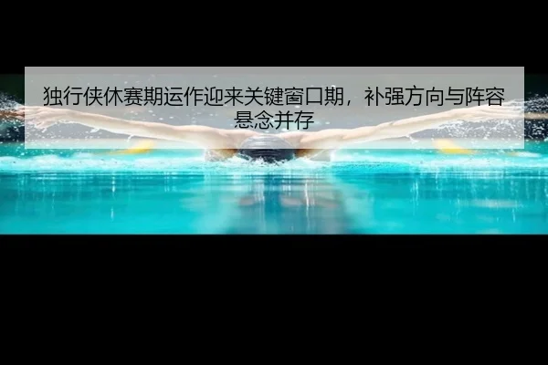 独行侠休赛期运作迎来关键窗口期，补强方向与阵容悬念并存